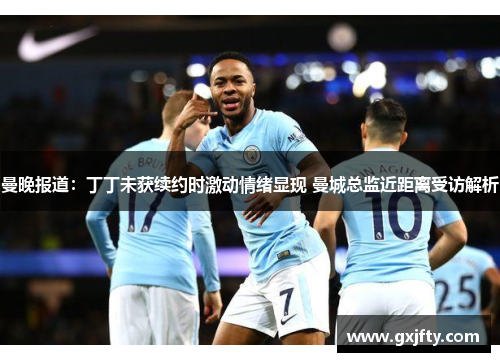 曼晚报道：丁丁未获续约时激动情绪显现 曼城总监近距离受访解析