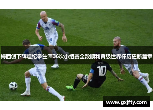 梅西创下辉煌纪录生涯36次小组赛全数顺利晋级世界杯历史新篇章