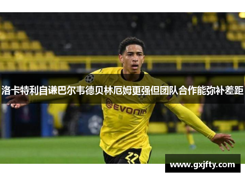洛卡特利自谦巴尔韦德贝林厄姆更强但团队合作能弥补差距